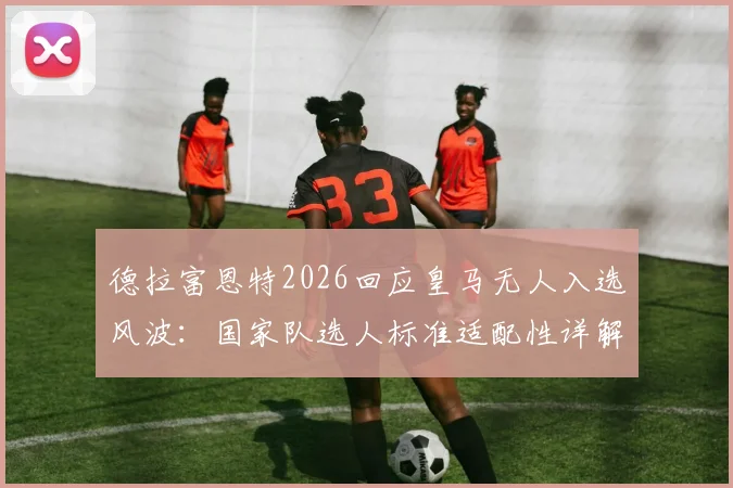 德拉富恩特2026回应皇马无人入选风波:国家队选人标准适配性详解,为何与俱乐部无关