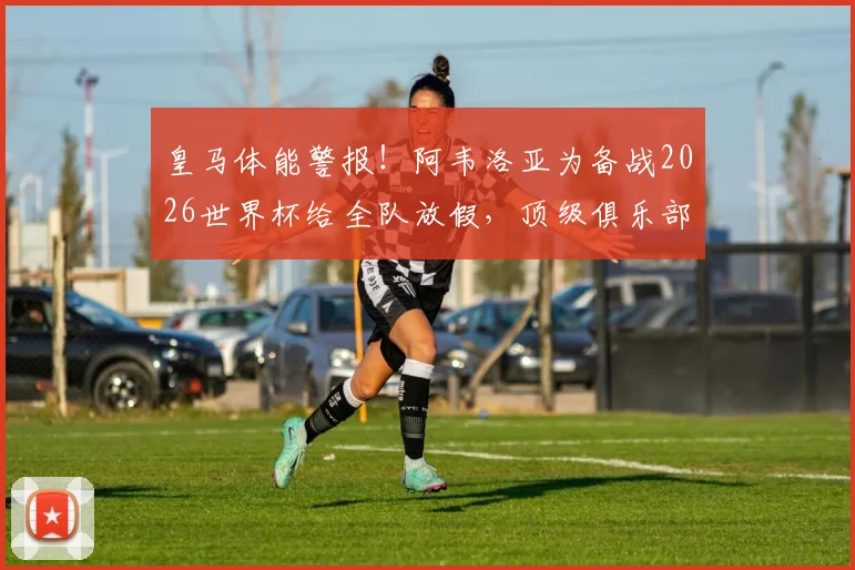 皇马体能警报！阿韦洛亚为备战2026世界杯给全队放假，顶级俱乐部疲劳管理实战解析