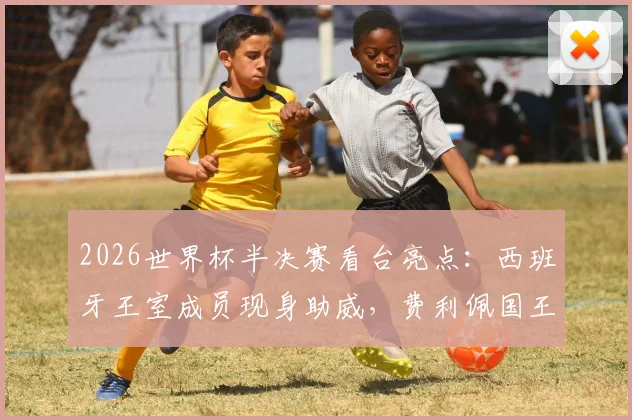 2026世界杯半决赛看台亮点：西班牙王室成员现身助威，费利佩国王振臂高呼庆祝进球瞬间全记录