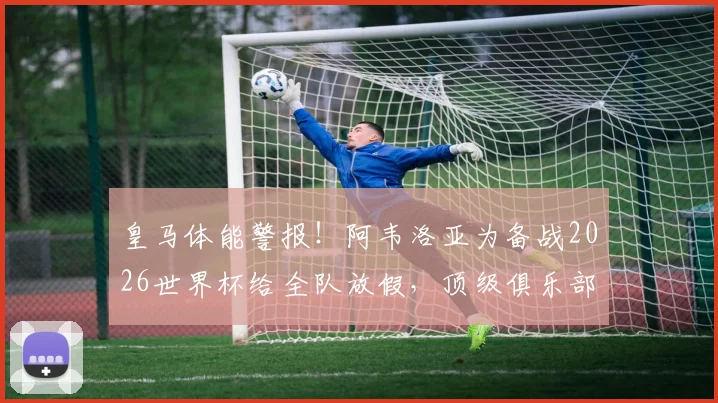 皇马体能警报!阿韦洛亚为备战2026世界杯给全队放假,顶级俱乐部疲劳管理实战解析
