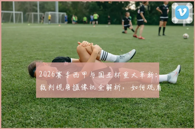 2026赛季西甲与国王杯重大革新:裁判视角摄像机全解析,如何观看及对判罚影响深度探讨