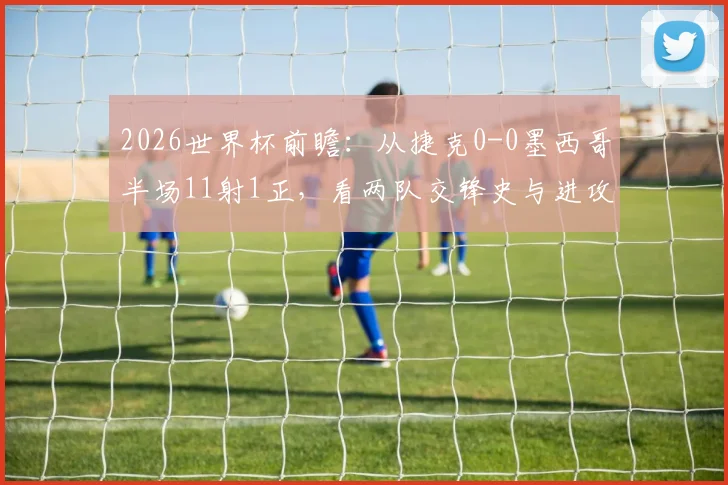 2026世界杯前瞻:从捷克0-0墨西哥半场11射1正,看两队交锋史与进攻效率