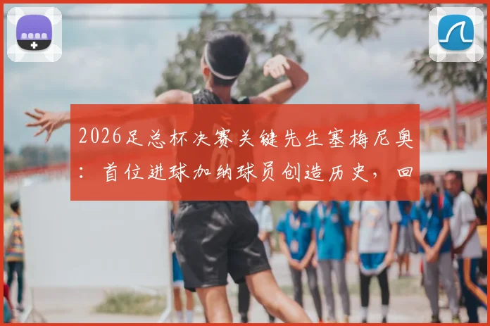 2026足总杯决赛关键先生塞梅尼奥:首位进球加纳球员创造历史,回顾其破门瞬间与意义