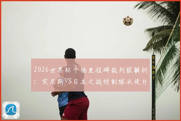 2026世界杯千场里程碑裁判服解析：突尼斯VS日本之战特制球衣设计、意义与收藏指南
