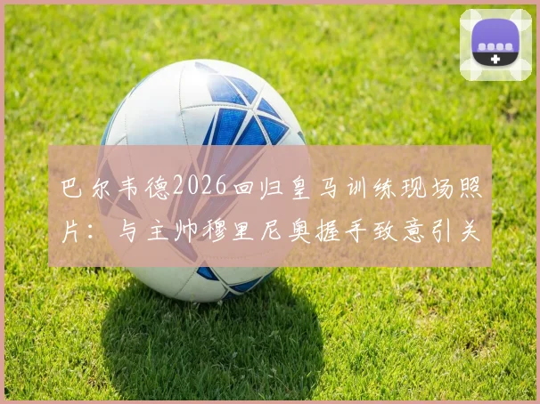 巴尔韦德2026回归皇马训练现场照片：与主帅穆里尼奥握手致意引关注，最新动态解析