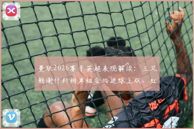 曼联2026赛季英超表现解读:三叉戟谢什科姆库组合均进球上双,红魔火力分析及未来展望