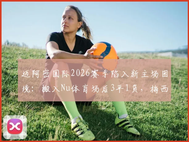 迈阿密国际2026赛季陷入新主场困境：搬入Nu体育场后3平1负，梅西领衔的球队为何难求一胜？