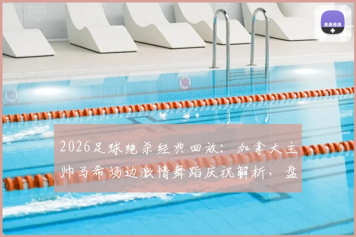 2026足球绝杀经典回放：加拿大主帅马希场边激情舞蹈庆祝解析，盘点国际足坛主帅疯狂庆祝瞬间