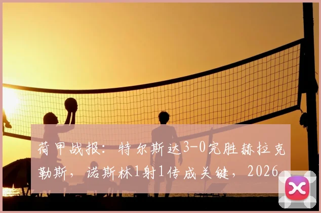 荷甲战报：特尔斯达3-0完胜赫拉克勒斯，诺斯林1射1传成关键，2026赛季保级前景分析