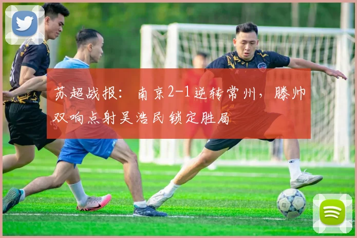苏超战报：南京2-1逆转常州，滕帅双响点射吴浩民锁定胜局
