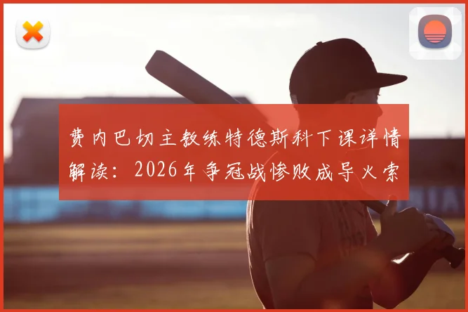费内巴切主教练特德斯科下课详情解读:2026年争冠战惨败成导火索,继任者猜想与新赛季前景分析