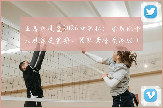 亚马尔展望2026世界杯：夺冠比个人进球更重要，团队荣誉是终极目标