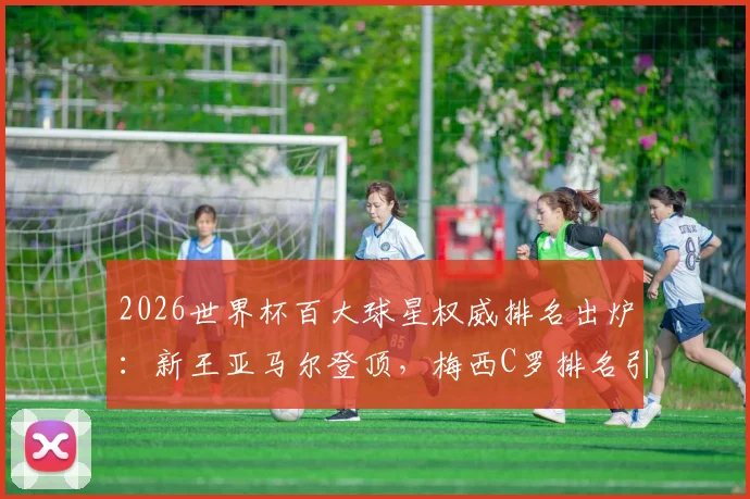 2026世界杯百大球星权威排名出炉:新王亚马尔登顶,梅西C罗排名引热议,完整榜单深度解读