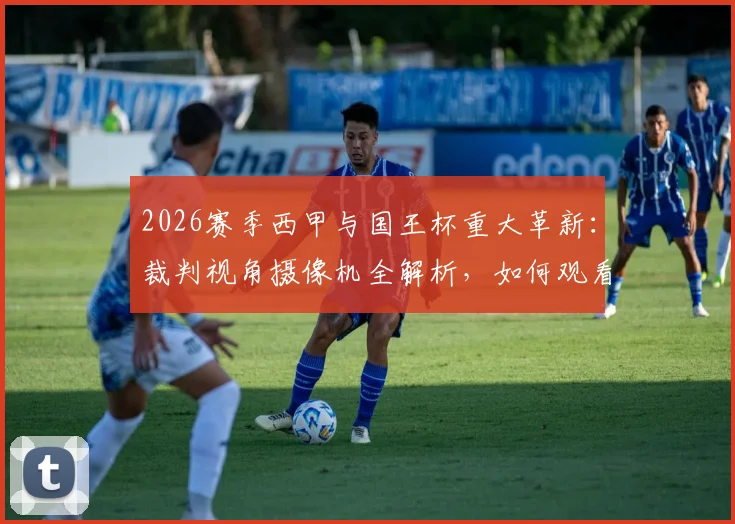 2026赛季西甲与国王杯重大革新：裁判视角摄像机全解析，如何观看及对判罚影响深度探讨
