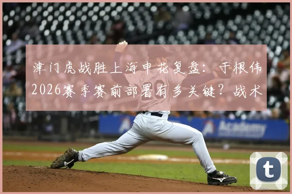 津门虎战胜上海申花复盘:于根伟2026赛季赛前部署有多关键?战术执行与拼搏精神如何相辅相成