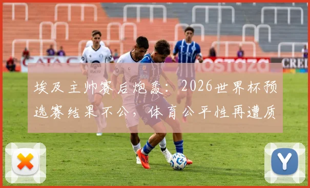 埃及主帅赛后炮轰：2026世界杯预选赛结果不公，体育公平性再遭质疑，详细解读争议焦点