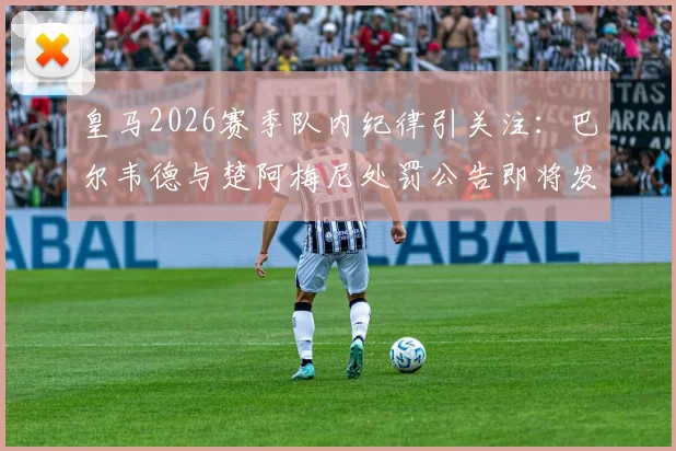 皇马2026赛季队内纪律引关注:巴尔韦德与楚阿梅尼处罚公告即将发布,球迷聚焦禁赛与否