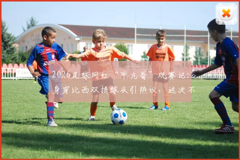 2026足球网红“甲亢哥”观赛记：身穿比西双拼球衣引热议，这次不当“明灯”了！