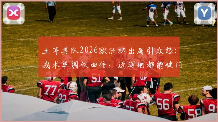 土耳其队2026欧洲杯出局引众怒：战术单调仅回传，连海地都能破门，球迷冲爆官方账号