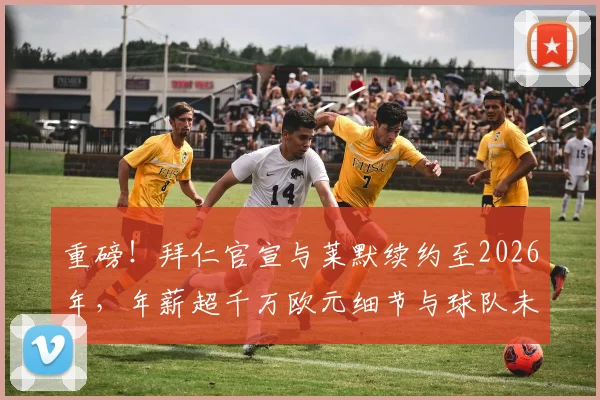 重磅!拜仁官宣与莱默续约至2026年,年薪超千万欧元细节与球队未来布局全解析