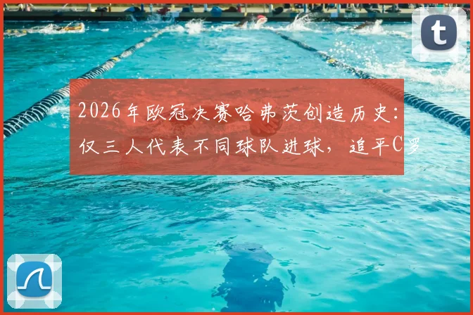 2026年欧冠决赛哈弗茨创造历史:仅三人代表不同球队进球,追平C罗与曼朱基奇顶级纪录