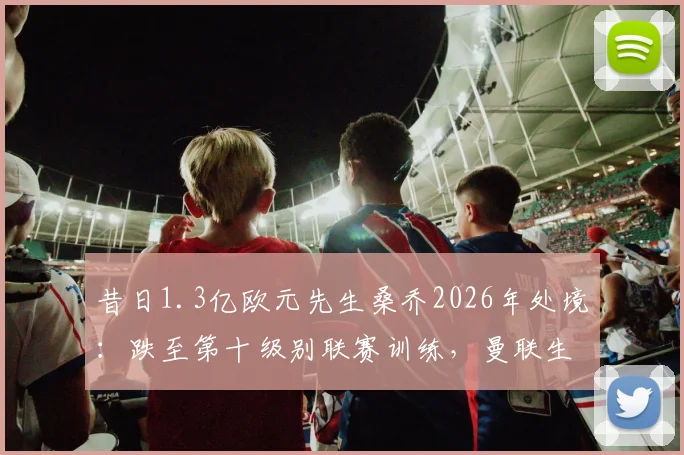 昔日1.3亿欧元先生桑乔2026年处境:跌至第十级别联赛训练,曼联生涯回顾与未来分析