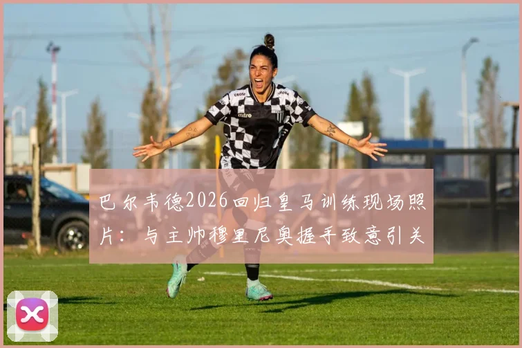 巴尔韦德2026回归皇马训练现场照片:与主帅穆里尼奥握手致意引关注,最新动态解析