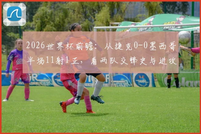 2026世界杯前瞻：从捷克0-0墨西哥半场11射1正，看两队交锋史与进攻效率