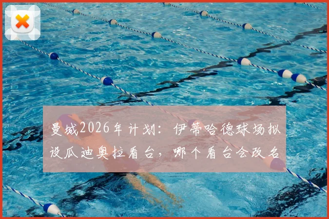 曼城2026年计划:伊蒂哈德球场拟设瓜迪奥拉看台,哪个看台会改名?命名流程与意义解读
