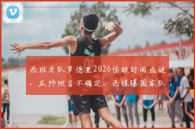 西班牙队罗德里2026伤缺时间成谜，瓜帅坦言不确定，西媒曝国家队重大隐忧