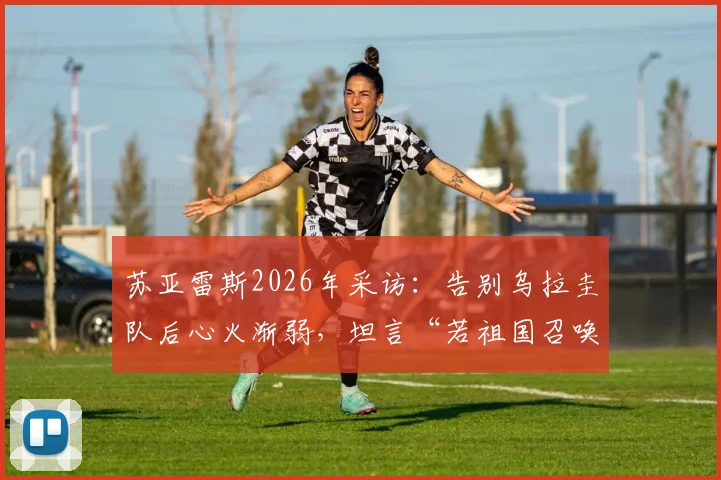 苏亚雷斯2026年采访：告别乌拉圭队后心火渐弱，坦言“若祖国召唤，我永远在”