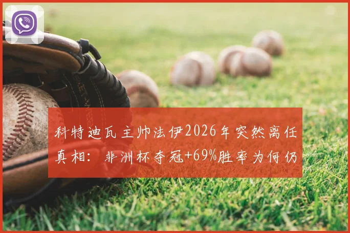 科特迪瓦主帅法伊2026年突然离任真相：非洲杯夺冠+69%胜率为何仍下课？继任者候选人名单前瞻