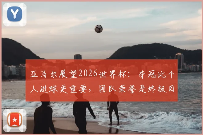 亚马尔展望2026世界杯:夺冠比个人进球更重要,团队荣誉是终极目标