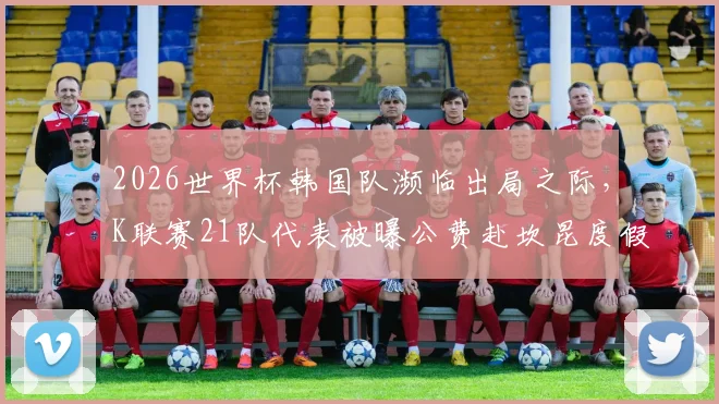 2026世界杯韩国队濒临出局之际，K联赛21队代表被曝公费赴坎昆度假引韩媒痛批