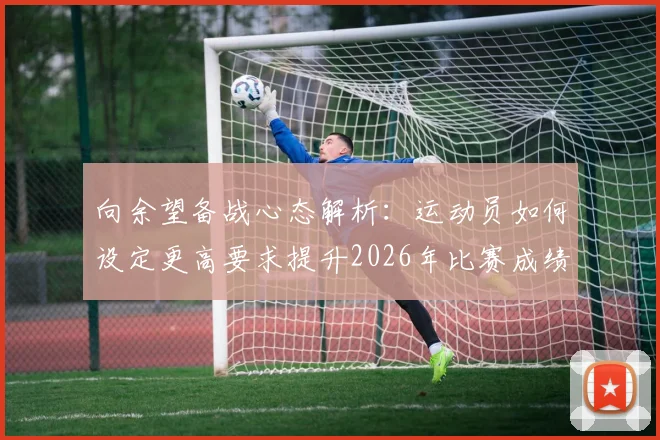 向余望备战心态解析：运动员如何设定更高要求提升2026年比赛成绩，附科学训练与心理调节指南