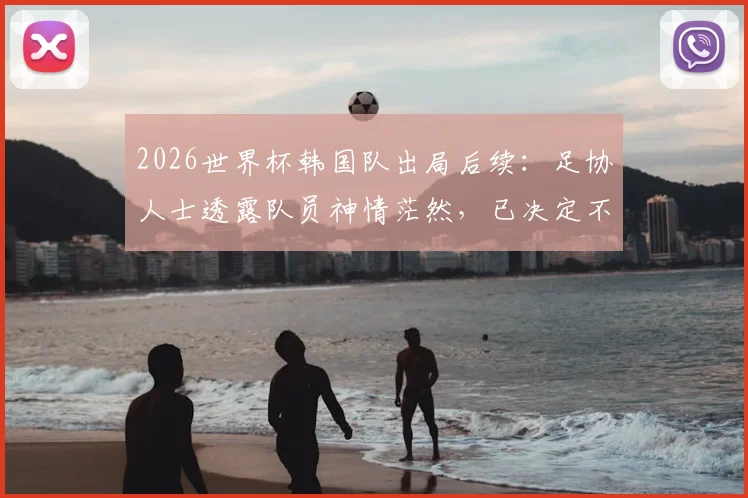 2026世界杯韩国队出局后续:足协人士透露队员神情茫然,已决定不安排回国接机活动