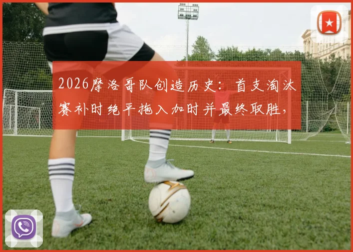 2026摩洛哥队创造历史：首支淘汰赛补时绝平拖入加时并最终取胜，详解其世界杯经典逆转之路