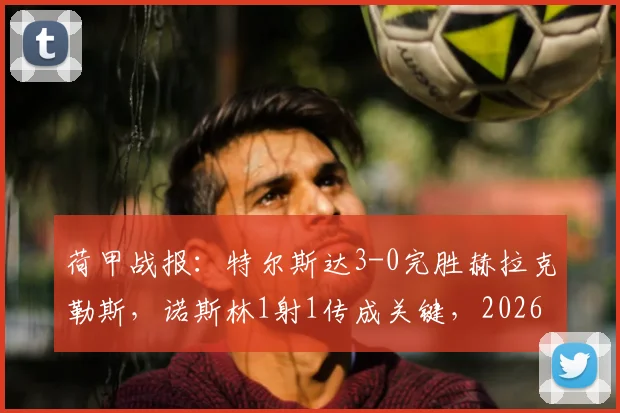 荷甲战报:特尔斯达3-0完胜赫拉克勒斯,诺斯林1射1传成关键,2026赛季保级前景分析