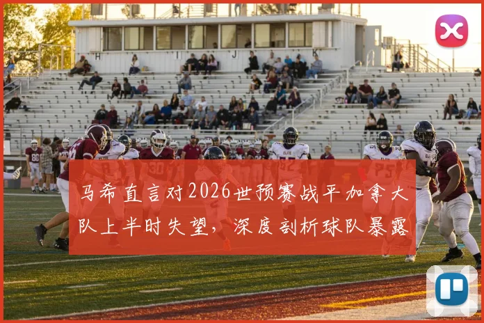 马希直言对2026世预赛战平加拿大队上半时失望,深度剖析球队暴露问题与未来调整方向