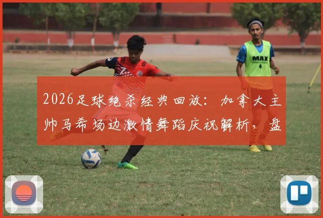 2026足球绝杀经典回放：加拿大主帅马希场边激情舞蹈庆祝解析，盘点国际足坛主帅疯狂庆祝瞬间
