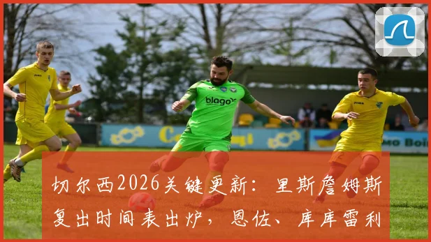 切尔西2026关键更新：里斯詹姆斯复出时间表出炉，恩佐、库库雷利亚续约谈判已进入实质阶段