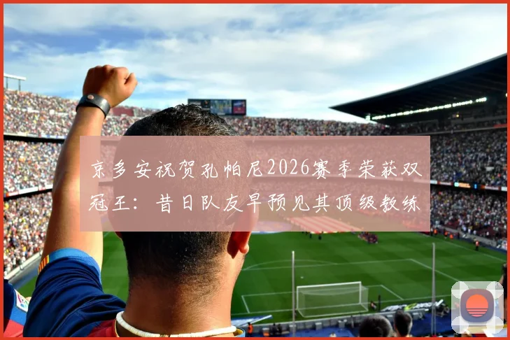 京多安祝贺孔帕尼2026赛季荣获双冠王:昔日队友早预见其顶级教练潜质