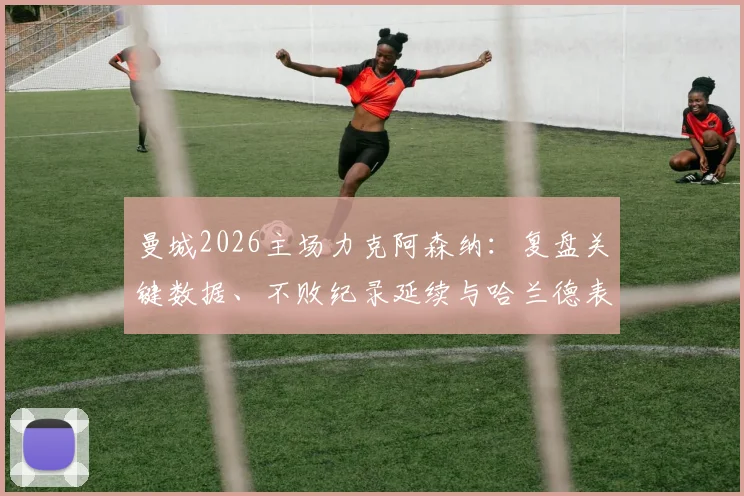 曼城2026主场力克阿森纳:复盘关键数据、不败纪录延续与哈兰德表现深度回顾