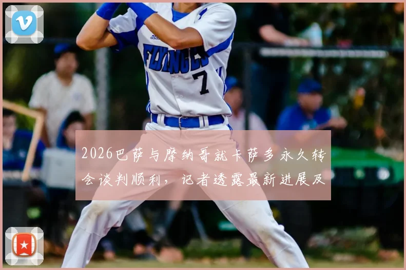 2026巴萨与摩纳哥就卡萨多永久转会谈判顺利,记者透露最新进展及转会费细节分析