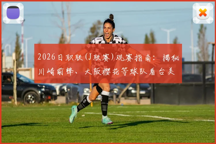 2026日职联(J联赛)观赛指南:揭秘川崎前锋、大阪樱花等球队看台美女球迷文化与主场氛围