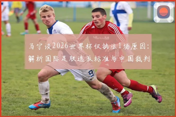 马宁谈2026世界杯仅执法1场原因:解析国际足联选派标准与中国裁判发展现状