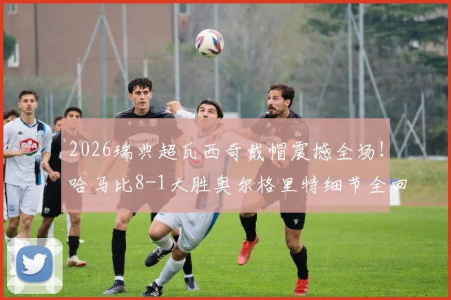2026瑞典超瓦西奇戴帽震撼全场!哈马比8-1大胜奥尔格里特细节全回顾