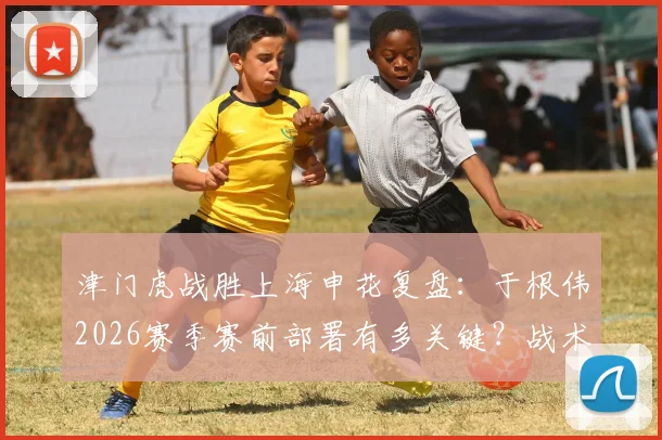 津门虎战胜上海申花复盘：于根伟2026赛季赛前部署有多关键？战术执行与拼搏精神如何相辅相成