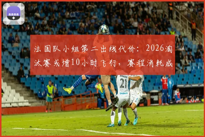 法国队小组第二出线代价：2026淘汰赛或增10小时飞行，赛程消耗成隐忧