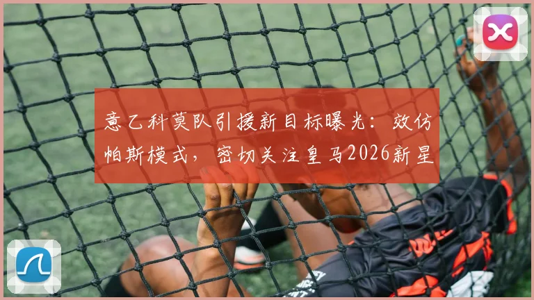 意乙科莫队引援新目标曝光：效仿帕斯模式，密切关注皇马2026新星丹尼尔·亚涅斯